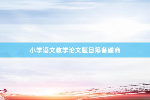 小学语文教学论文题目筹备磋商